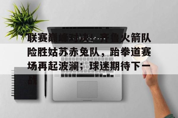 九游娱乐下载-关于联赛巅峰对决！齐鲁火箭队险胜姑苏赤兔队，跆拳道赛场再起波澜；球迷期待下一战的信息